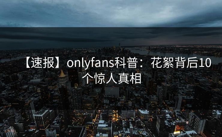 【速报】onlyfans科普：花絮背后10个惊人真相