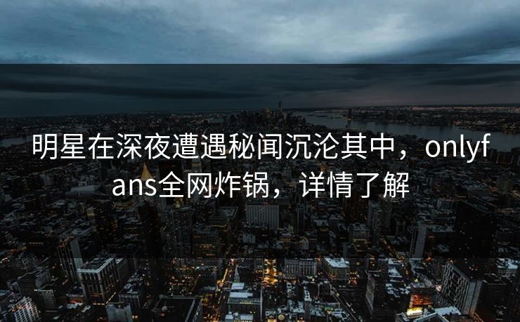 明星在深夜遭遇秘闻沉沦其中，onlyfans全网炸锅，详情了解