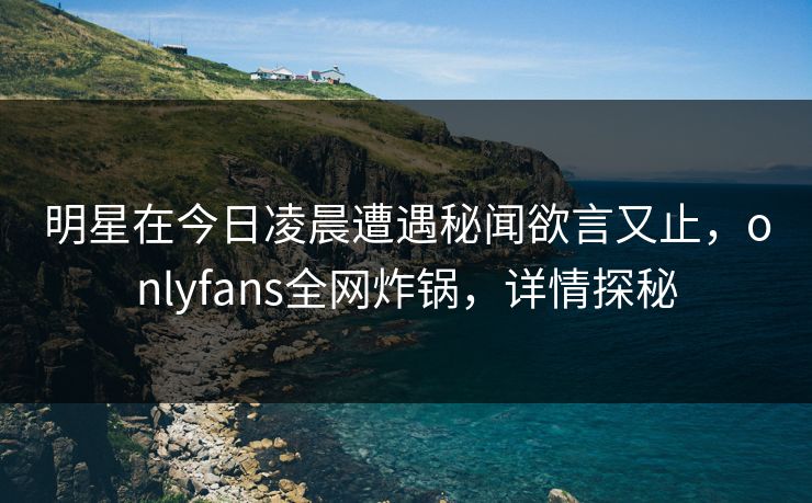 明星在今日凌晨遭遇秘闻欲言又止，onlyfans全网炸锅，详情探秘