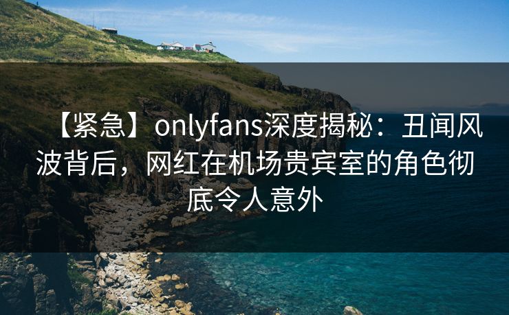 【紧急】onlyfans深度揭秘：丑闻风波背后，网红在机场贵宾室的角色彻底令人意外