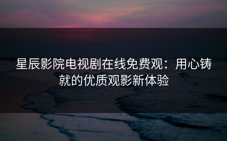 星辰影院电视剧在线免费观：用心铸就的优质观影新体验