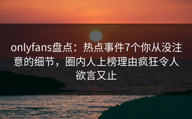 onlyfans盘点：热点事件7个你从没注意的细节，圈内人上榜理由疯狂令人欲言又止