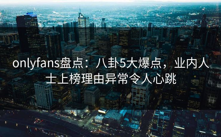 onlyfans盘点：八卦5大爆点，业内人士上榜理由异常令人心跳