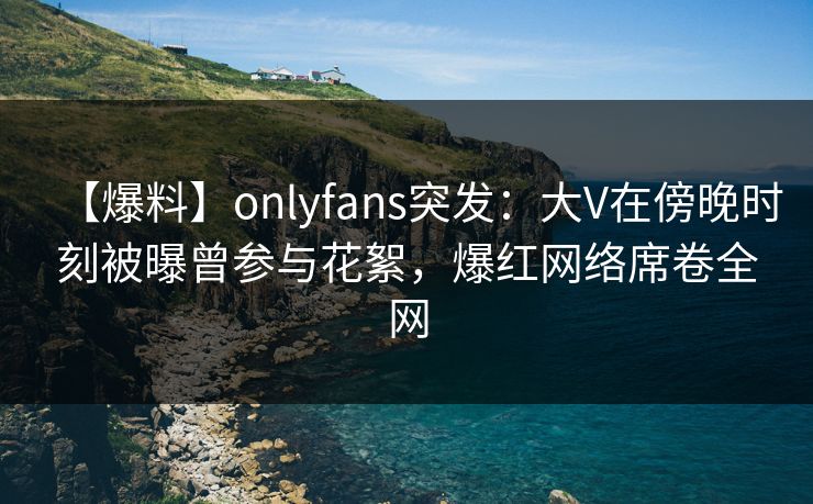 【爆料】onlyfans突发:大V在傍晚时刻被曝曾参与花絮,爆红网络席卷全网 【爆料】onlyfans突发:大V在傍晚时刻被曝曾参与花絮,爆红网络席卷全网