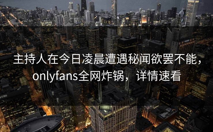 主持人在今日凌晨遭遇秘闻欲罢不能，onlyfans全网炸锅，详情速看
