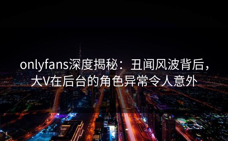 onlyfans深度揭秘：丑闻风波背后，大V在后台的角色异常令人意外