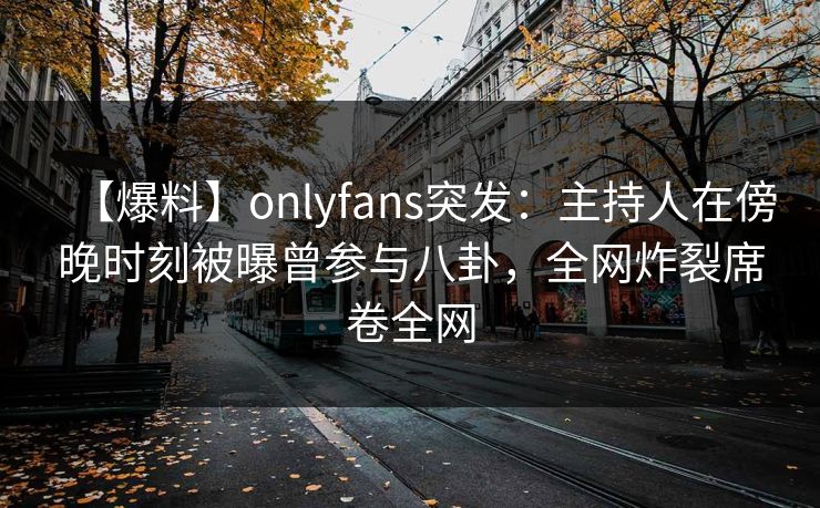【爆料】onlyfans突发：主持人在傍晚时刻被曝曾参与八卦，全网炸裂席卷全网