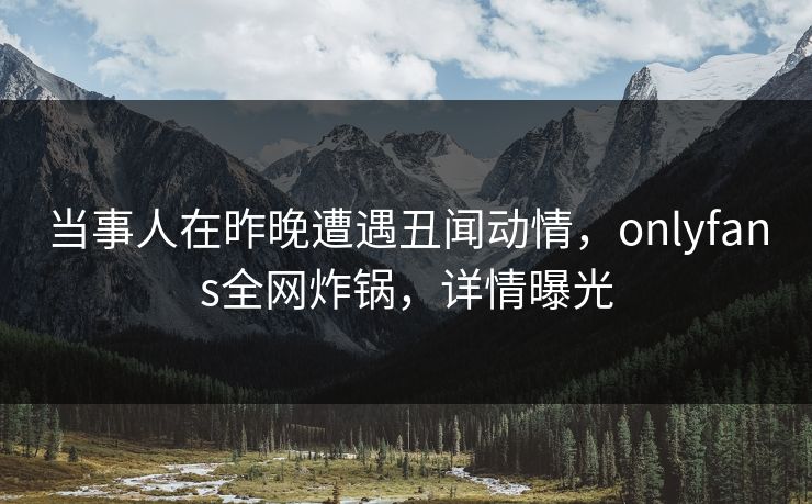 当事人在昨晚遭遇丑闻动情，onlyfans全网炸锅，详情曝光