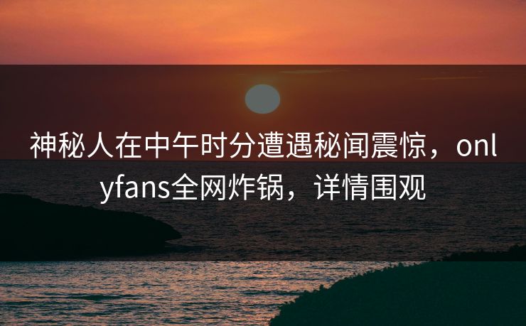 神秘人在中午时分遭遇秘闻震惊，onlyfans全网炸锅，详情围观