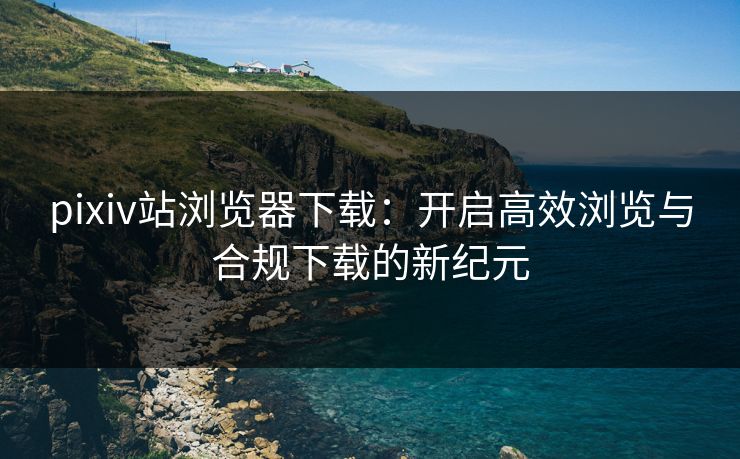 pixiv站浏览器下载:开启高效浏览与合规下载的新纪元 pixiv站浏览器下载:开启高效浏览与合规下载的新纪元