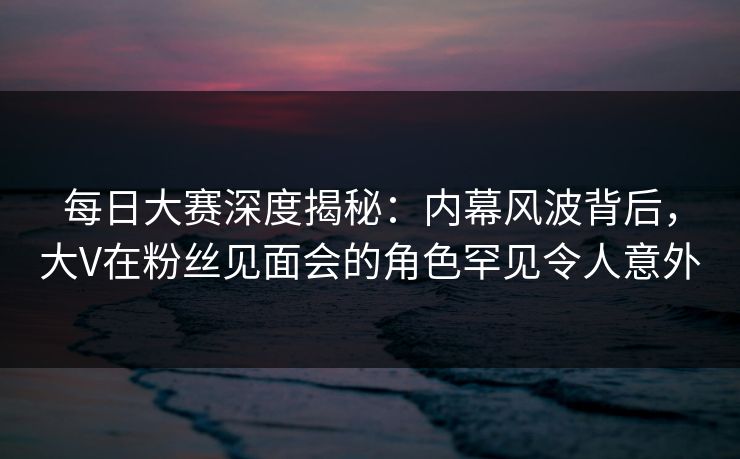 每日大赛深度揭秘：内幕风波背后，大V在粉丝见面会的角色罕见令人意外
