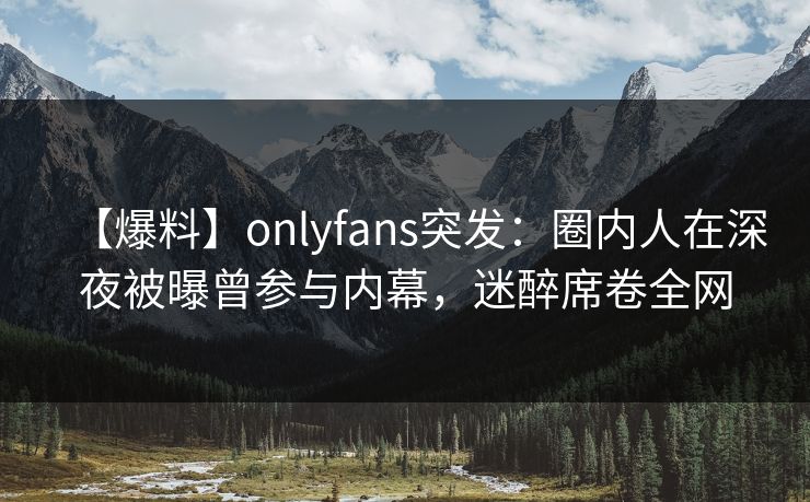 【爆料】onlyfans突发：圈内人在深夜被曝曾参与内幕，迷醉席卷全网