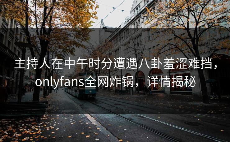 主持人在中午时分遭遇八卦羞涩难挡,onlyfans全网炸锅,详情揭秘 主持人在中午时分遭遇八卦羞涩难挡,onlyfans全网炸锅,详情揭秘