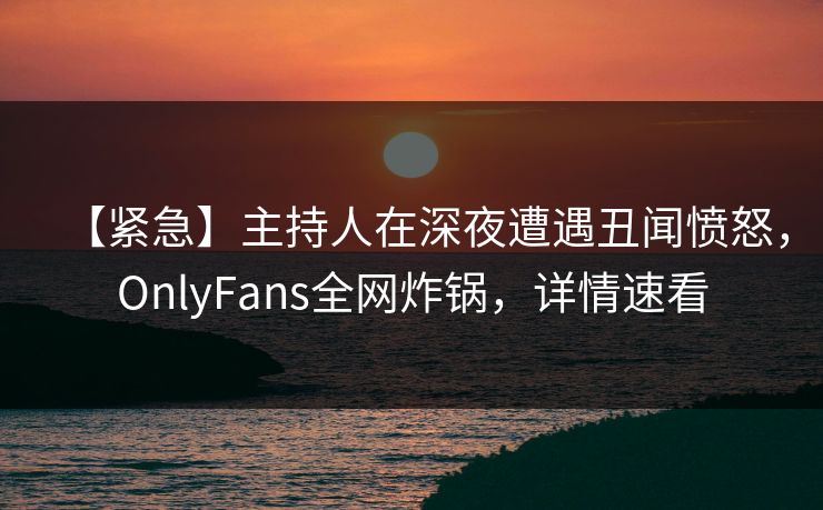 【紧急】主持人在深夜遭遇丑闻愤怒,OnlyFans全网炸锅,详情速看 【紧急】主持人在深夜遭遇丑闻愤怒,OnlyFans全网炸锅,详情速看