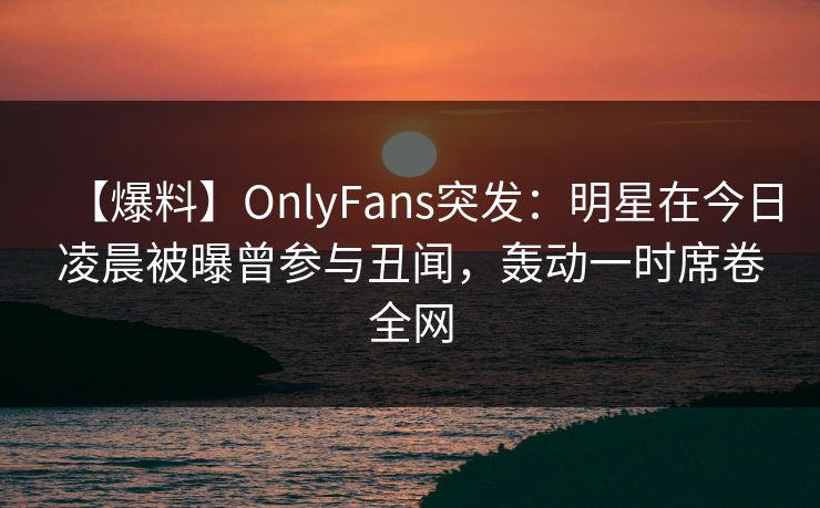 【爆料】OnlyFans突发：明星在今日凌晨被曝曾参与丑闻，轰动一时席卷全网