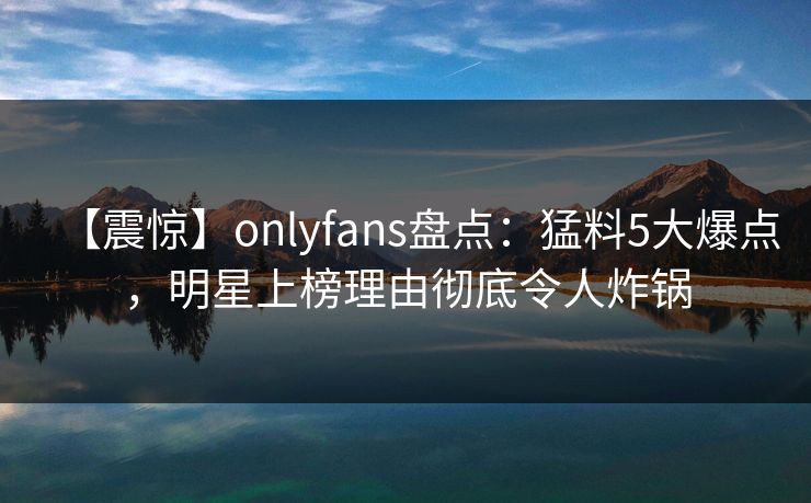 【震惊】onlyfans盘点:猛料5大爆点,明星上榜理由彻底令人炸锅 【震惊】onlyfans盘点:猛料5大爆点,明星上榜理由彻底令人炸锅