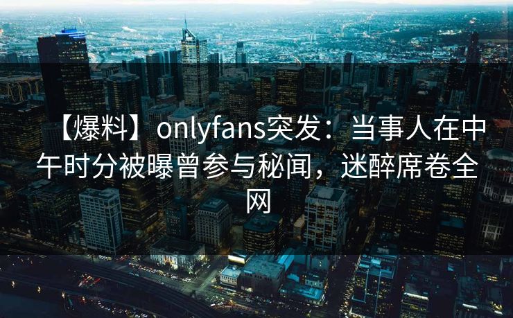 【爆料】onlyfans突发:当事人在中午时分被曝曾参与秘闻,迷醉席卷全网 【爆料】onlyfans突发:当事人在中午时分被曝曾参与秘闻,迷醉席卷全网