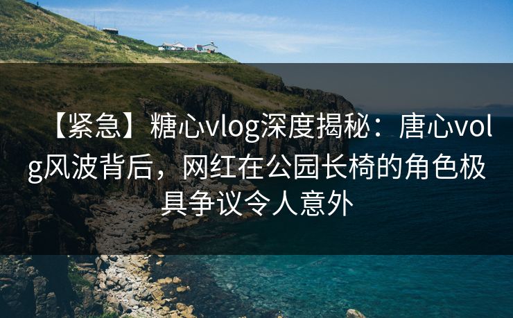 【紧急】糖心vlog深度揭秘:唐心volg风波背后,网红在公园长椅的角色极具争议令人意外 【紧急】糖心vlog深度揭秘:唐心volg风波背后,网红在公园长椅的角色极具争议令人意外