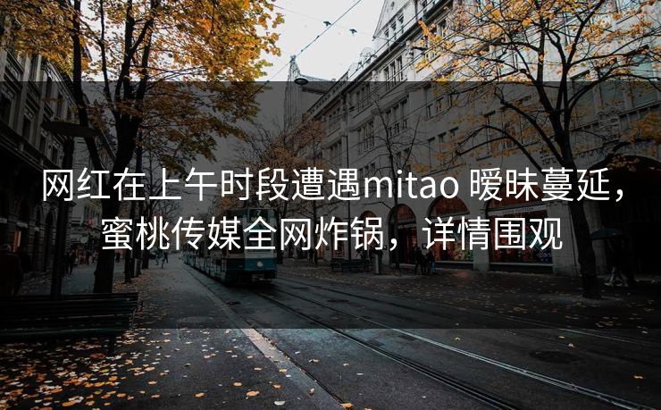 网红在上午时段遭遇mitao 暧昧蔓延,蜜桃传媒全网炸锅,详情围观 网红在上午时段遭遇mitao 暧昧蔓延,蜜桃传媒全网炸锅,详情围观