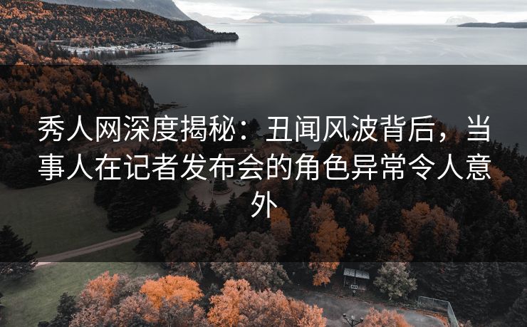 秀人网深度揭秘：丑闻风波背后，当事人在记者发布会的角色异常令人意外