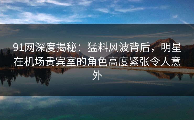 91网深度揭秘：猛料风波背后，明星在机场贵宾室的角色高度紧张令人意外