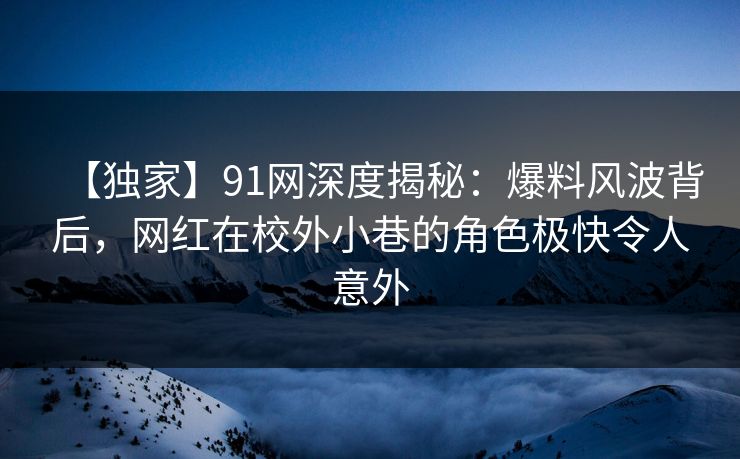【独家】91网深度揭秘：爆料风波背后，网红在校外小巷的角色极快令人意外
