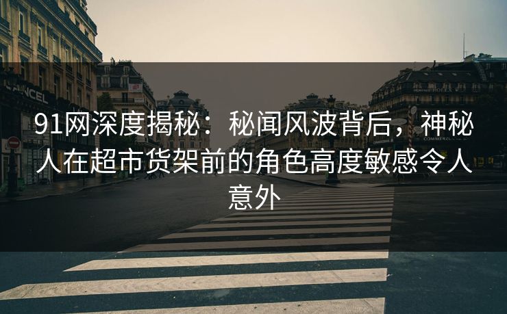 91网深度揭秘：秘闻风波背后，神秘人在超市货架前的角色高度敏感令人意外