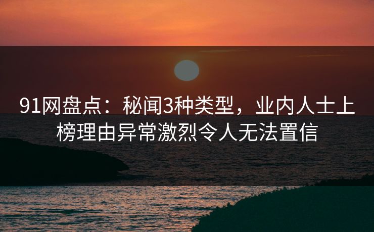 91网盘点：秘闻3种类型，业内人士上榜理由异常激烈令人无法置信
