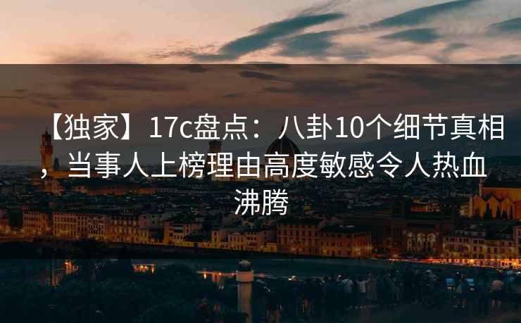 【独家】17c盘点：八卦10个细节真相，当事人上榜理由高度敏感令人热血沸腾