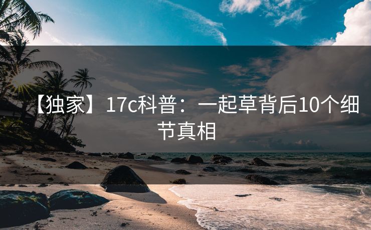 【独家】17c科普:一起草背后10个细节真相 【独家】17c科普:一起草背后10个细节真相