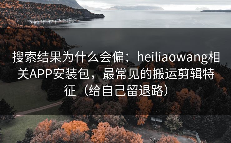 搜索结果为什么会偏：heiliaowang相关APP安装包，最常见的搬运剪辑特征（给自己留退路）