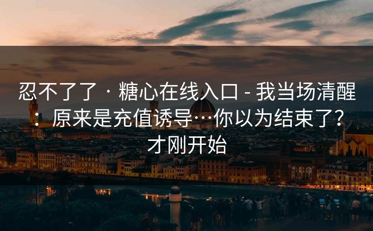忍不了了 · 糖心在线入口 - 我当场清醒：原来是充值诱导…你以为结束了？才刚开始