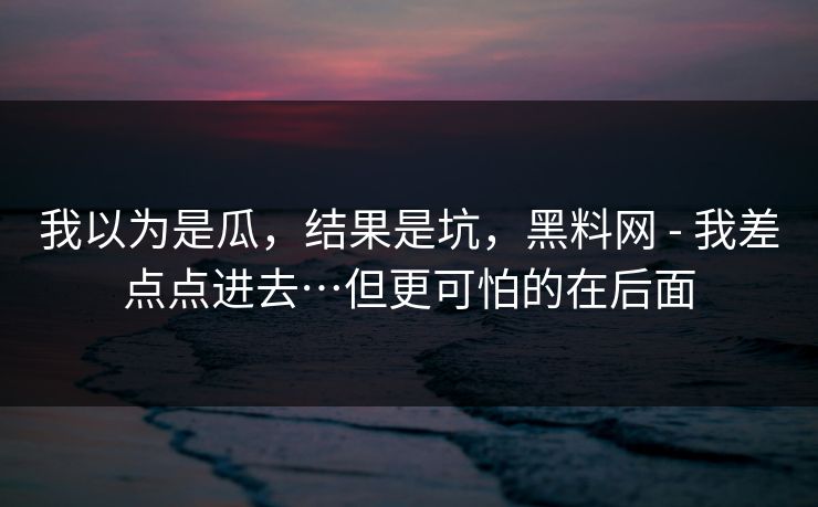 我以为是瓜，结果是坑，黑料网 - 我差点点进去…但更可怕的在后面