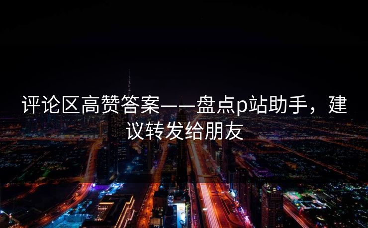 评论区高赞答案——盘点p站助手，建议转发给朋友