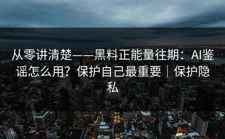 从零讲清楚——黑料正能量往期：AI鉴谣怎么用？保护自己最重要｜保护隐私