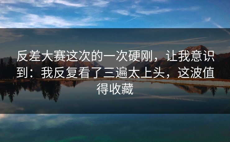 反差大赛这次的一次硬刚，让我意识到：我反复看了三遍太上头，这波值得收藏