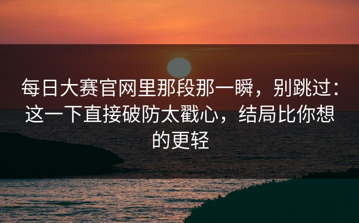 每日大赛官网里那段那一瞬，别跳过：这一下直接破防太戳心，结局比你想的更轻