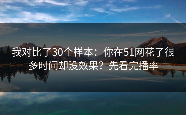 我对比了30个样本：你在51网花了很多时间却没效果？先看完播率