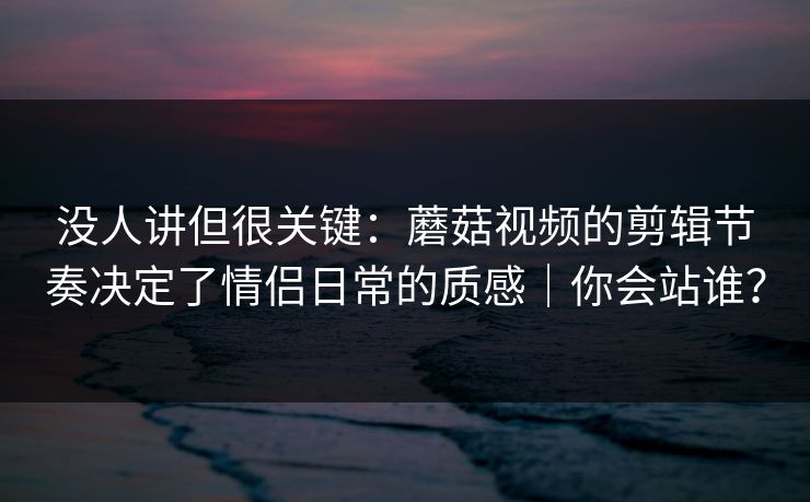 没人讲但很关键：蘑菇视频的剪辑节奏决定了情侣日常的质感｜你会站谁？