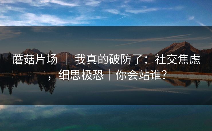 蘑菇片场 ｜ 我真的破防了：社交焦虑，细思极恐｜你会站谁？