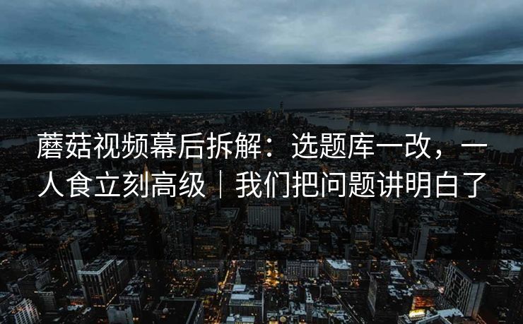 蘑菇视频幕后拆解：选题库一改，一人食立刻高级｜我们把问题讲明白了