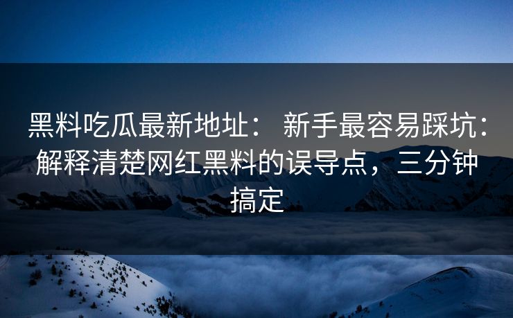 黑料吃瓜最新地址： 新手最容易踩坑：解释清楚网红黑料的误导点，三分钟搞定