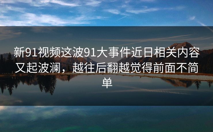 新91视频这波91大事件近日相关内容又起波澜,越往后翻越觉得前面不简单 新91视频这波91大事件近日相关内容又起波澜,越往后翻越觉得前面不简单