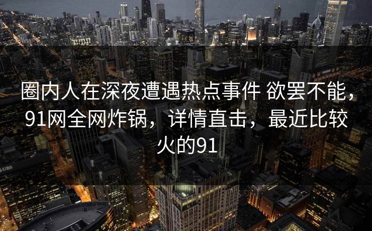 圈内人在深夜遭遇热点事件 欲罢不能,91网全网炸锅,详情直击,最近比较火的91 圈内人在深夜遭遇热点事件 欲罢不能,91网全网炸锅,详情直击,最近比较火的91